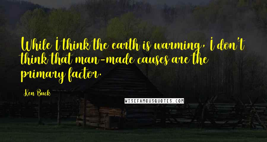 Ken Buck Quotes: While I think the earth is warming, I don't think that man-made causes are the primary factor.