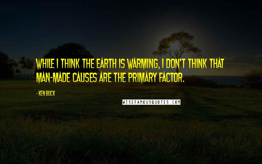 Ken Buck Quotes: While I think the earth is warming, I don't think that man-made causes are the primary factor.