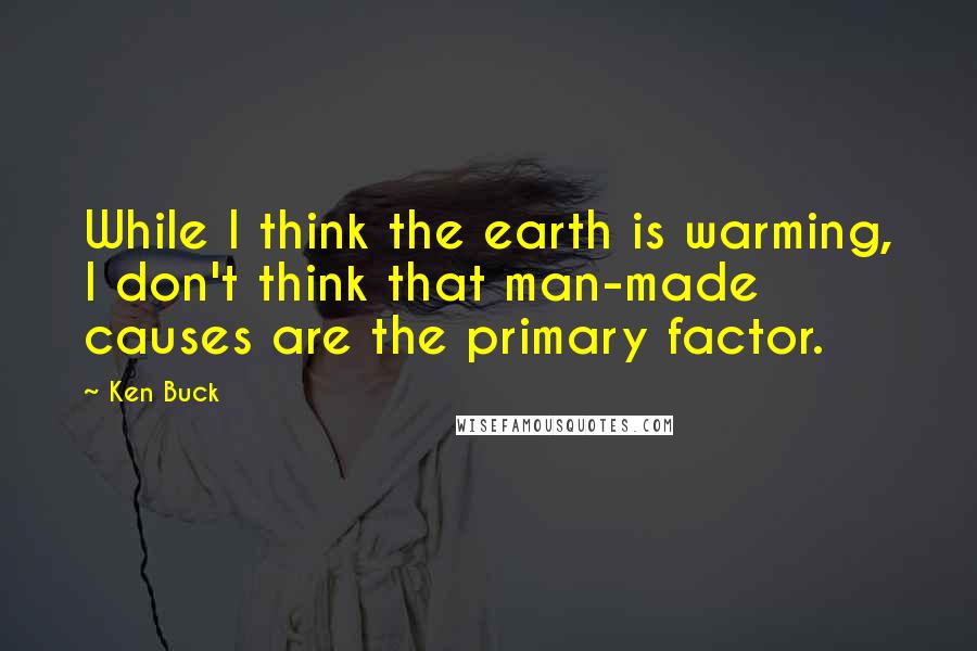 Ken Buck Quotes: While I think the earth is warming, I don't think that man-made causes are the primary factor.