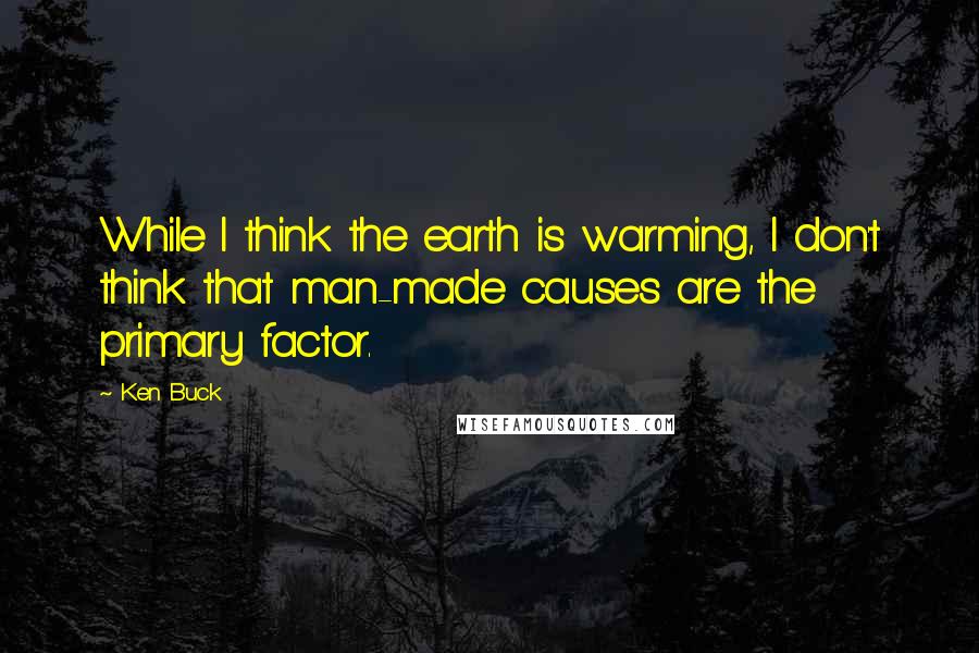 Ken Buck Quotes: While I think the earth is warming, I don't think that man-made causes are the primary factor.