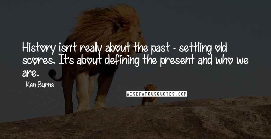 Ken Burns Quotes: History isn't really about the past - settling old scores. It's about defining the present and who we are.