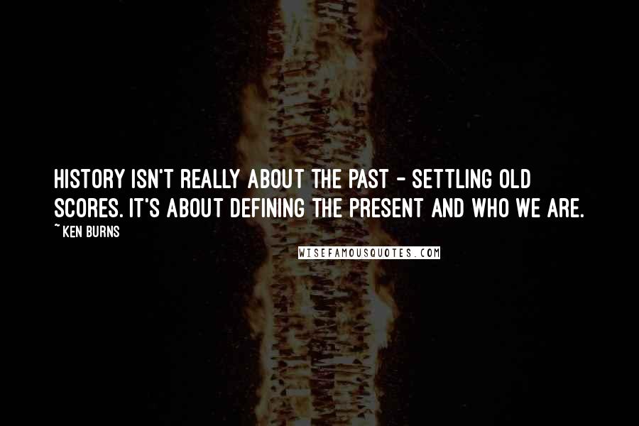 Ken Burns Quotes: History isn't really about the past - settling old scores. It's about defining the present and who we are.