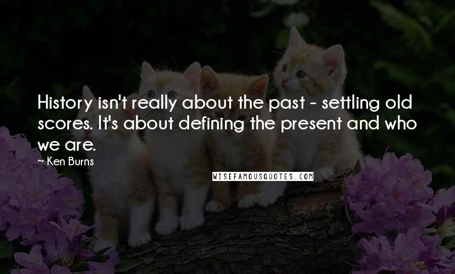 Ken Burns Quotes: History isn't really about the past - settling old scores. It's about defining the present and who we are.
