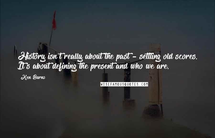 Ken Burns Quotes: History isn't really about the past - settling old scores. It's about defining the present and who we are.