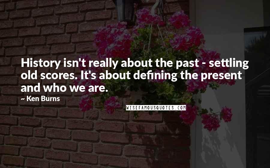 Ken Burns Quotes: History isn't really about the past - settling old scores. It's about defining the present and who we are.