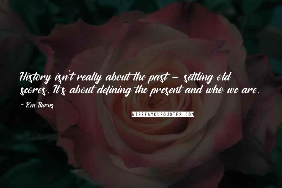 Ken Burns Quotes: History isn't really about the past - settling old scores. It's about defining the present and who we are.