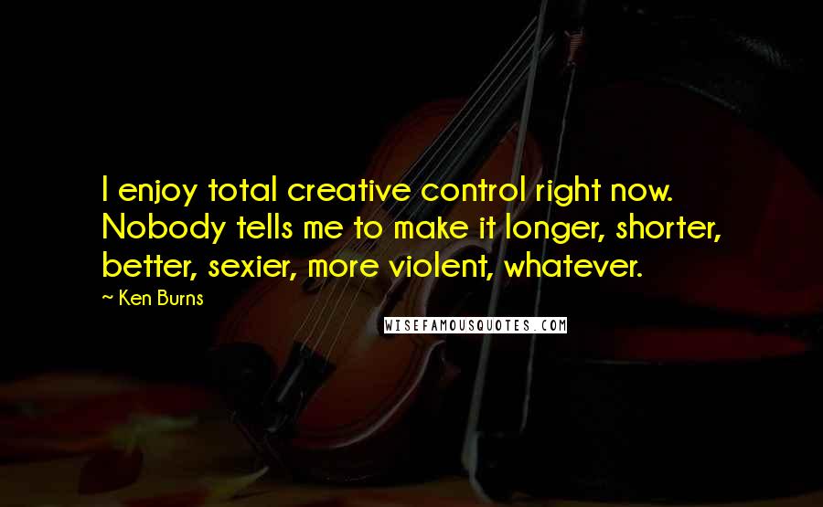 Ken Burns Quotes: I enjoy total creative control right now. Nobody tells me to make it longer, shorter, better, sexier, more violent, whatever.