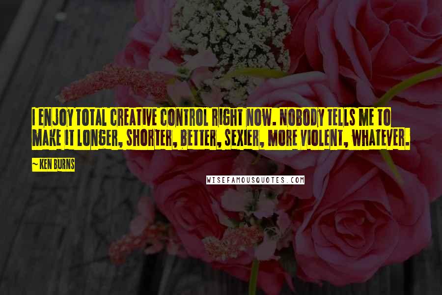 Ken Burns Quotes: I enjoy total creative control right now. Nobody tells me to make it longer, shorter, better, sexier, more violent, whatever.