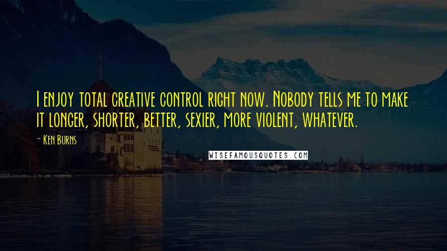 Ken Burns Quotes: I enjoy total creative control right now. Nobody tells me to make it longer, shorter, better, sexier, more violent, whatever.