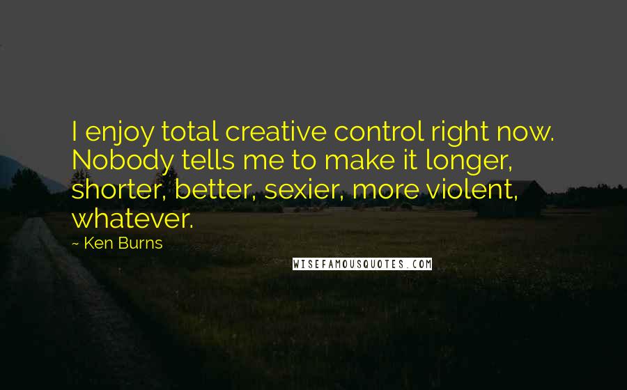 Ken Burns Quotes: I enjoy total creative control right now. Nobody tells me to make it longer, shorter, better, sexier, more violent, whatever.