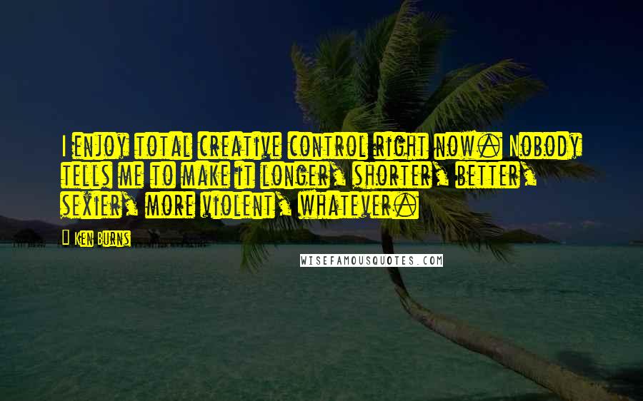 Ken Burns Quotes: I enjoy total creative control right now. Nobody tells me to make it longer, shorter, better, sexier, more violent, whatever.