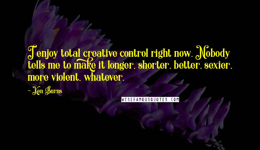 Ken Burns Quotes: I enjoy total creative control right now. Nobody tells me to make it longer, shorter, better, sexier, more violent, whatever.