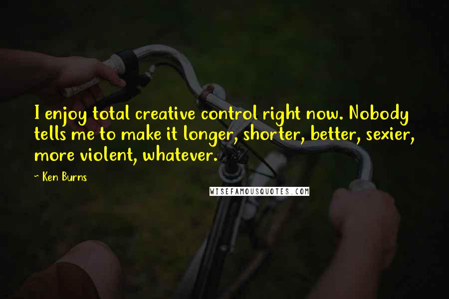 Ken Burns Quotes: I enjoy total creative control right now. Nobody tells me to make it longer, shorter, better, sexier, more violent, whatever.