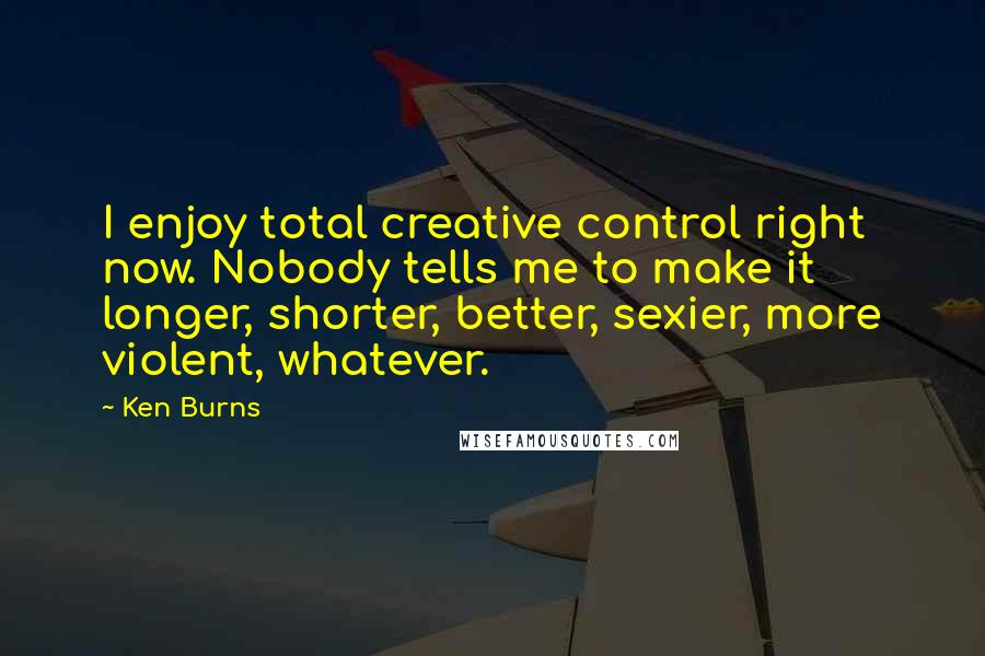 Ken Burns Quotes: I enjoy total creative control right now. Nobody tells me to make it longer, shorter, better, sexier, more violent, whatever.