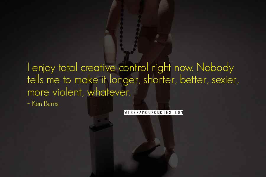 Ken Burns Quotes: I enjoy total creative control right now. Nobody tells me to make it longer, shorter, better, sexier, more violent, whatever.