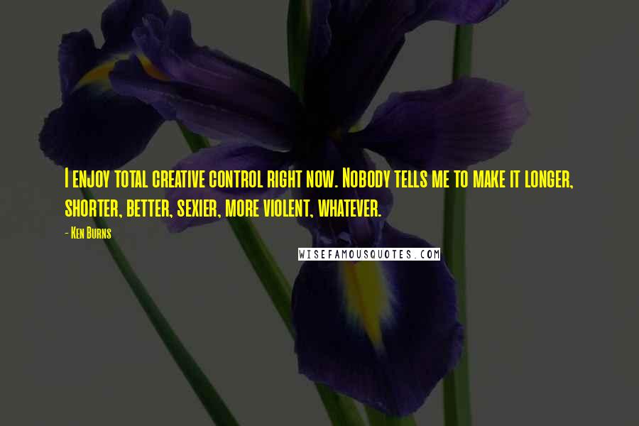 Ken Burns Quotes: I enjoy total creative control right now. Nobody tells me to make it longer, shorter, better, sexier, more violent, whatever.