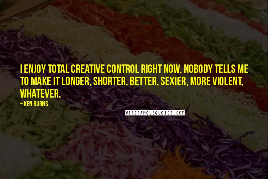 Ken Burns Quotes: I enjoy total creative control right now. Nobody tells me to make it longer, shorter, better, sexier, more violent, whatever.