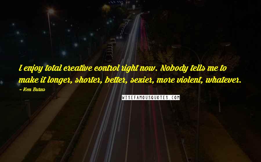 Ken Burns Quotes: I enjoy total creative control right now. Nobody tells me to make it longer, shorter, better, sexier, more violent, whatever.