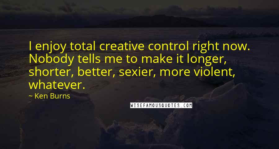 Ken Burns Quotes: I enjoy total creative control right now. Nobody tells me to make it longer, shorter, better, sexier, more violent, whatever.