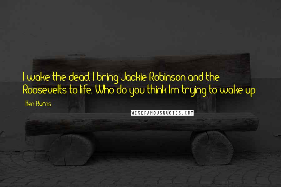 Ken Burns Quotes: I wake the dead. I bring Jackie Robinson and the Roosevelts to life. Who do you think Im trying to wake up?