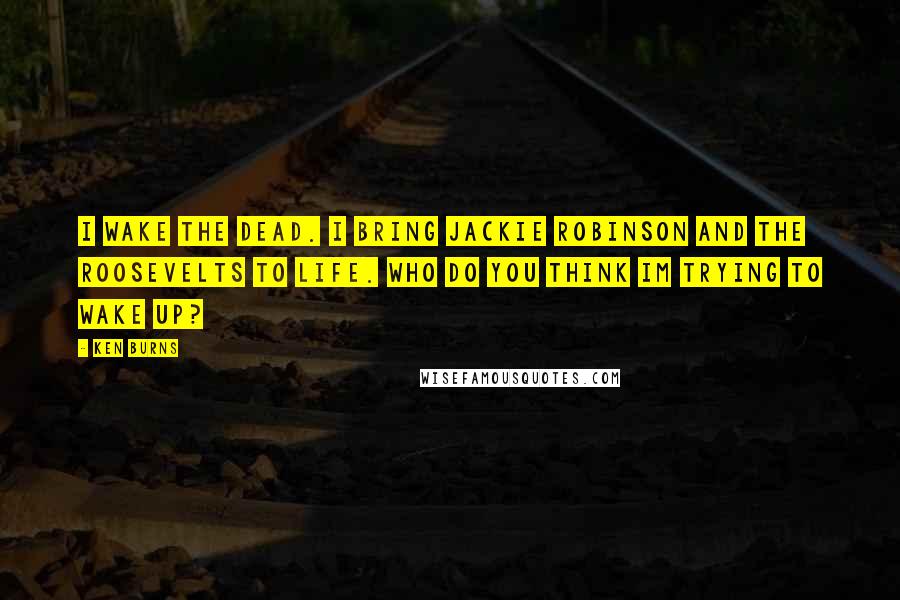 Ken Burns Quotes: I wake the dead. I bring Jackie Robinson and the Roosevelts to life. Who do you think Im trying to wake up?