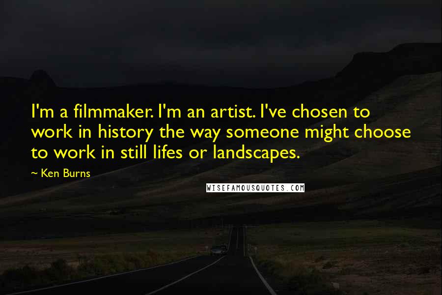 Ken Burns Quotes: I'm a filmmaker. I'm an artist. I've chosen to work in history the way someone might choose to work in still lifes or landscapes.