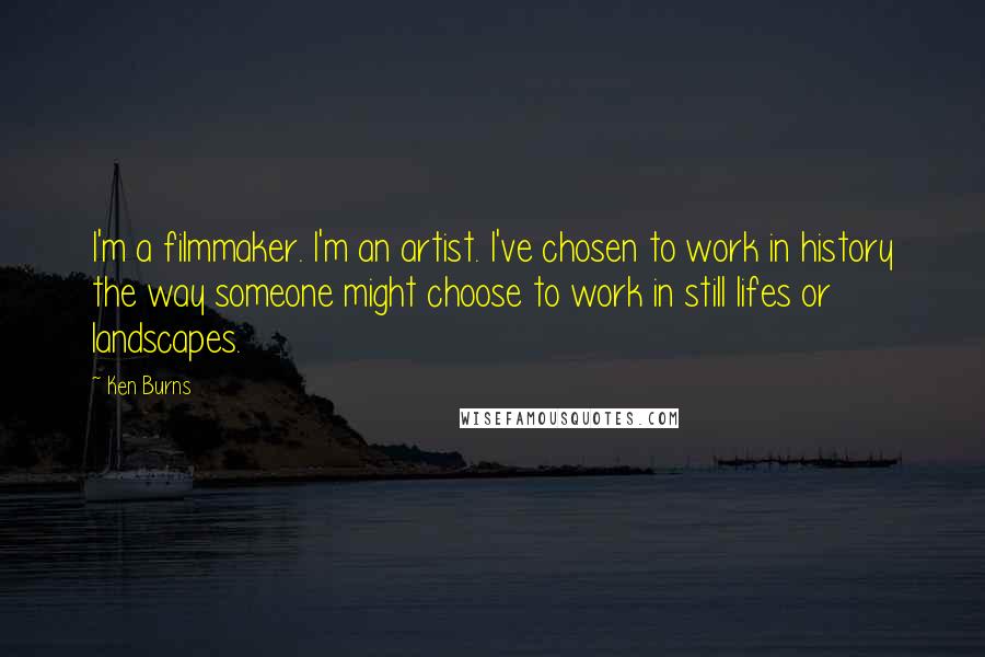 Ken Burns Quotes: I'm a filmmaker. I'm an artist. I've chosen to work in history the way someone might choose to work in still lifes or landscapes.