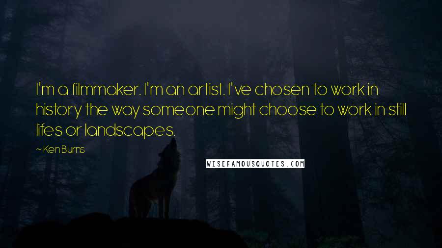Ken Burns Quotes: I'm a filmmaker. I'm an artist. I've chosen to work in history the way someone might choose to work in still lifes or landscapes.