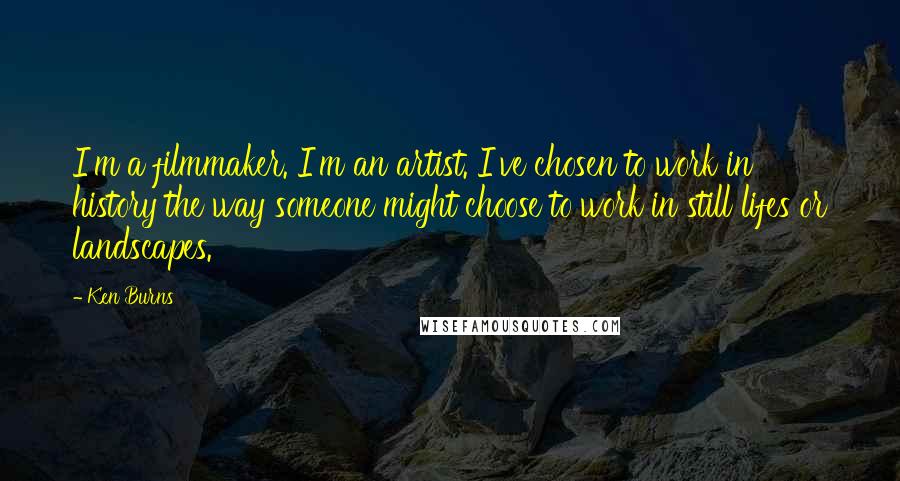 Ken Burns Quotes: I'm a filmmaker. I'm an artist. I've chosen to work in history the way someone might choose to work in still lifes or landscapes.