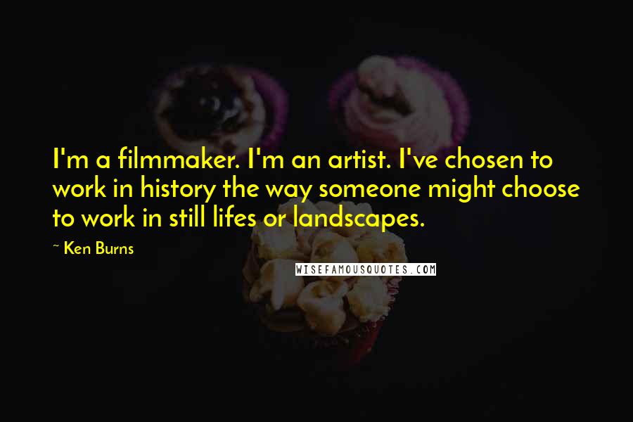 Ken Burns Quotes: I'm a filmmaker. I'm an artist. I've chosen to work in history the way someone might choose to work in still lifes or landscapes.
