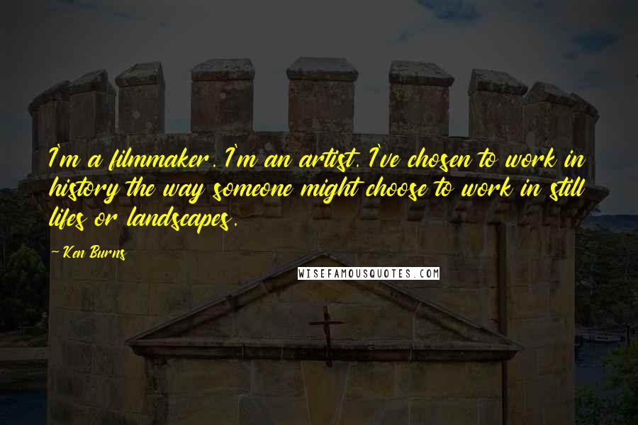 Ken Burns Quotes: I'm a filmmaker. I'm an artist. I've chosen to work in history the way someone might choose to work in still lifes or landscapes.