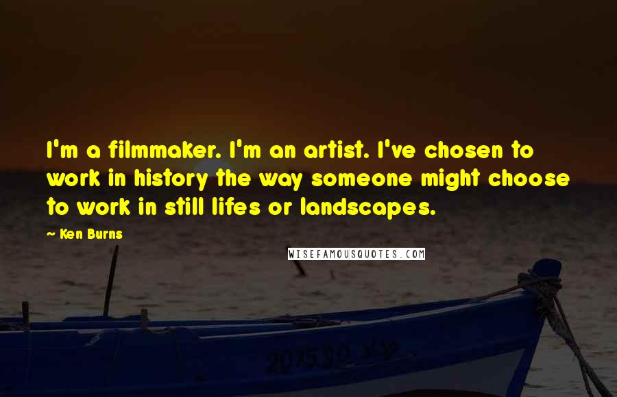 Ken Burns Quotes: I'm a filmmaker. I'm an artist. I've chosen to work in history the way someone might choose to work in still lifes or landscapes.