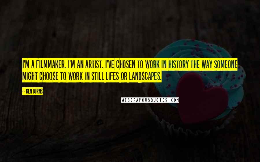 Ken Burns Quotes: I'm a filmmaker. I'm an artist. I've chosen to work in history the way someone might choose to work in still lifes or landscapes.