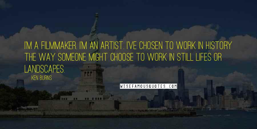 Ken Burns Quotes: I'm a filmmaker. I'm an artist. I've chosen to work in history the way someone might choose to work in still lifes or landscapes.