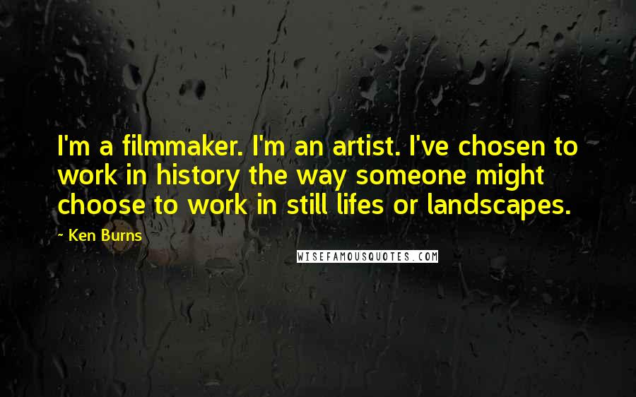 Ken Burns Quotes: I'm a filmmaker. I'm an artist. I've chosen to work in history the way someone might choose to work in still lifes or landscapes.