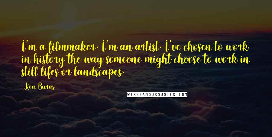 Ken Burns Quotes: I'm a filmmaker. I'm an artist. I've chosen to work in history the way someone might choose to work in still lifes or landscapes.