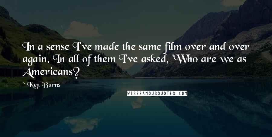 Ken Burns Quotes: In a sense I've made the same film over and over again. In all of them I've asked, 'Who are we as Americans?
