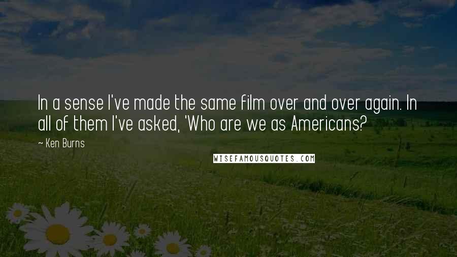 Ken Burns Quotes: In a sense I've made the same film over and over again. In all of them I've asked, 'Who are we as Americans?