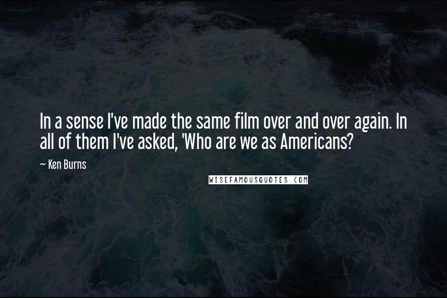 Ken Burns Quotes: In a sense I've made the same film over and over again. In all of them I've asked, 'Who are we as Americans?