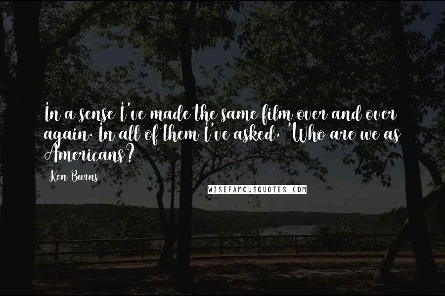 Ken Burns Quotes: In a sense I've made the same film over and over again. In all of them I've asked, 'Who are we as Americans?