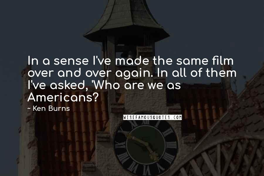 Ken Burns Quotes: In a sense I've made the same film over and over again. In all of them I've asked, 'Who are we as Americans?