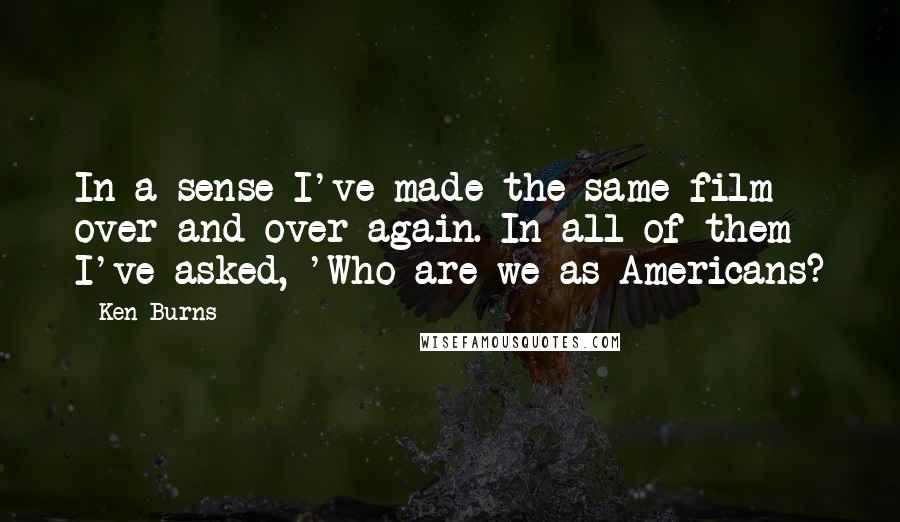 Ken Burns Quotes: In a sense I've made the same film over and over again. In all of them I've asked, 'Who are we as Americans?