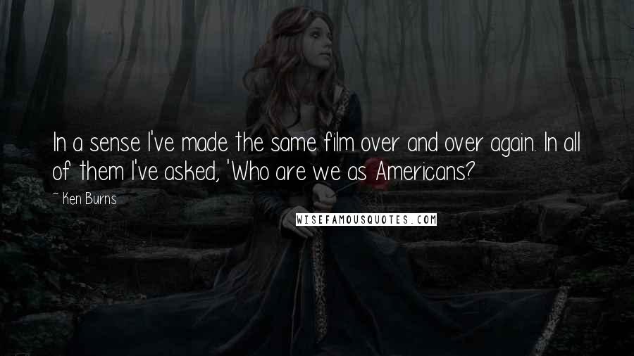 Ken Burns Quotes: In a sense I've made the same film over and over again. In all of them I've asked, 'Who are we as Americans?