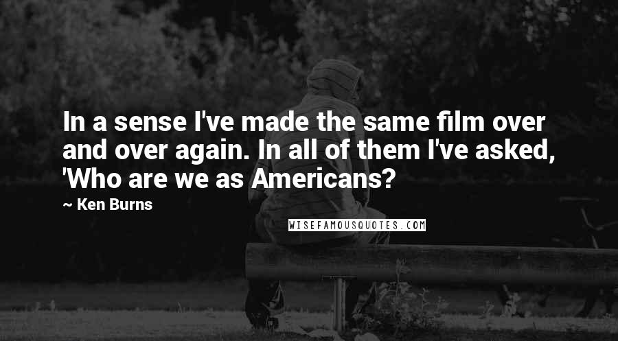 Ken Burns Quotes: In a sense I've made the same film over and over again. In all of them I've asked, 'Who are we as Americans?