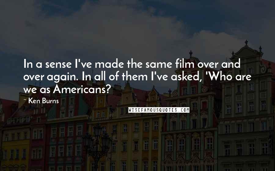 Ken Burns Quotes: In a sense I've made the same film over and over again. In all of them I've asked, 'Who are we as Americans?