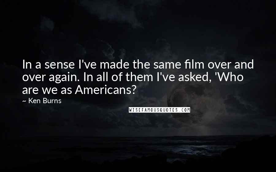 Ken Burns Quotes: In a sense I've made the same film over and over again. In all of them I've asked, 'Who are we as Americans?