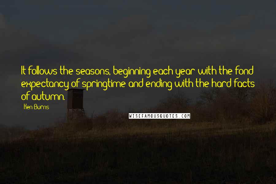 Ken Burns Quotes: It follows the seasons, beginning each year with the fond expectancy of springtime and ending with the hard facts of autumn.