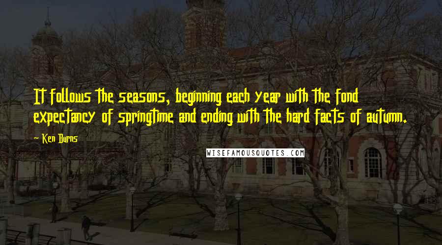 Ken Burns Quotes: It follows the seasons, beginning each year with the fond expectancy of springtime and ending with the hard facts of autumn.