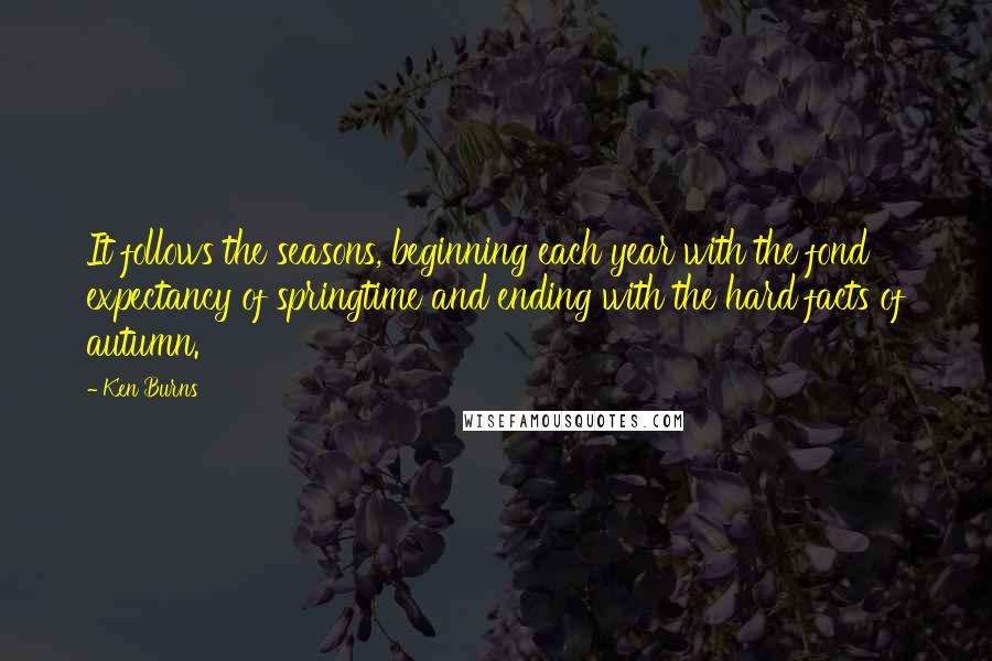 Ken Burns Quotes: It follows the seasons, beginning each year with the fond expectancy of springtime and ending with the hard facts of autumn.