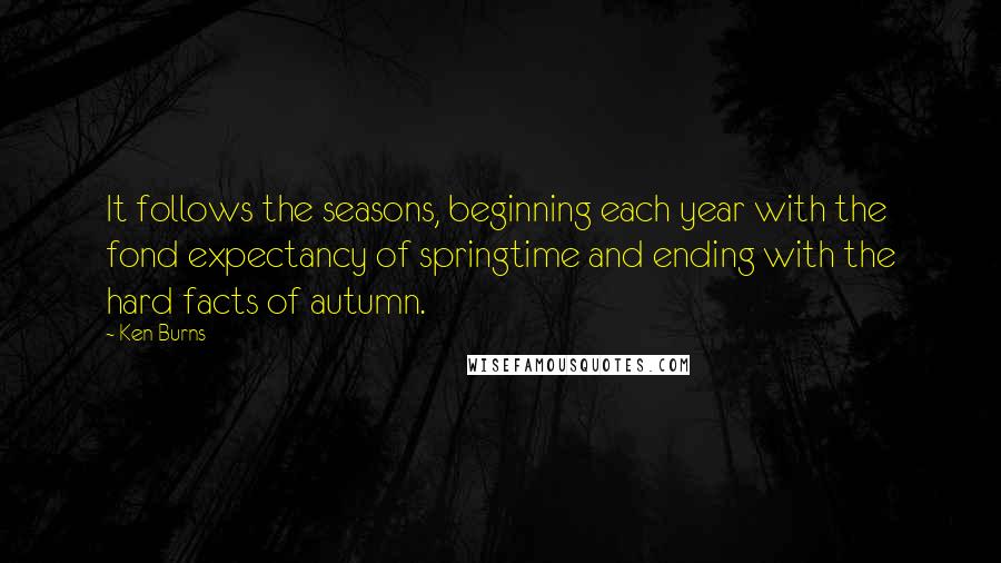 Ken Burns Quotes: It follows the seasons, beginning each year with the fond expectancy of springtime and ending with the hard facts of autumn.